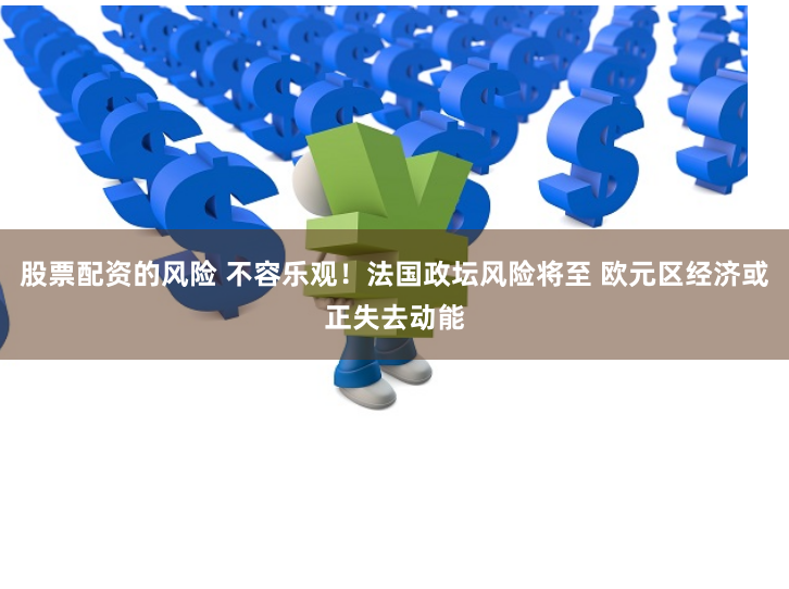 股票配资的风险 不容乐观!法国政坛风险将至 欧元区经济或正失去动能