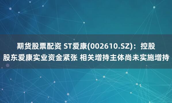 期货股票配资 ST爱康(002610.SZ)：控股股东爱康实业资金紧张 相关增持主体尚未实施增持