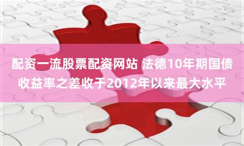 配资一流股票配资网站 法德10年期国债收益率之差收于2012年以来最大水平