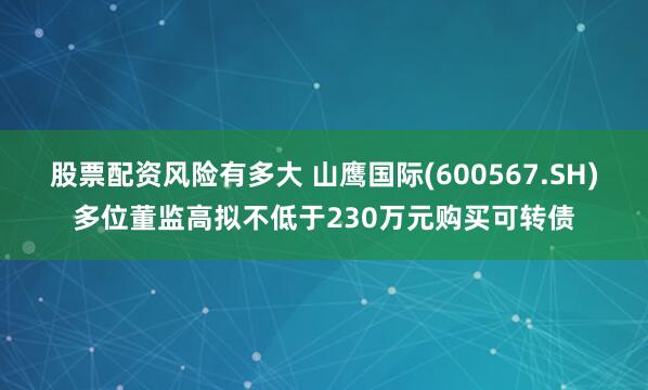 股票配资风险有多大 山鹰国际(600567.SH)多位董监高拟不低于230万元购买可转债