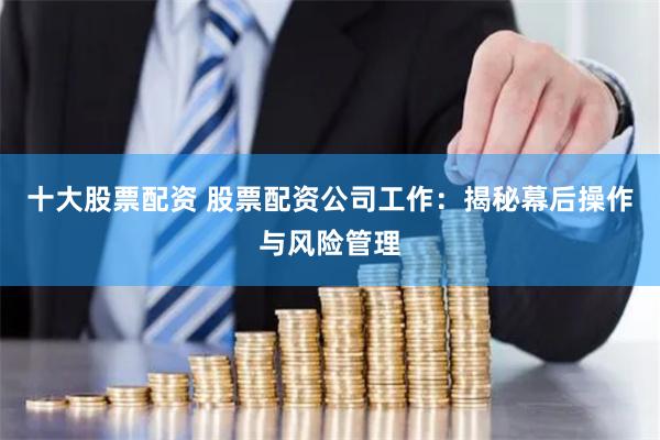 十大股票配资 股票配资公司工作：揭秘幕后操作与风险管理