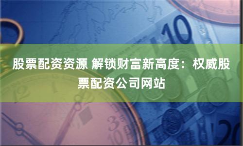 股票配资资源 解锁财富新高度：权威股票配资公司网站