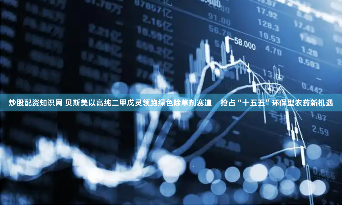 炒股配资知识网 贝斯美以高纯二甲戊灵领跑绿色除草剂赛道    抢占“十五五”环保型农药新机遇