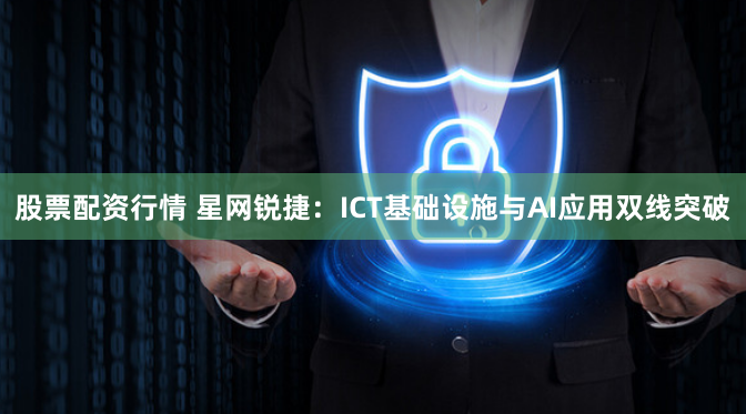 股票配资行情 星网锐捷：ICT基础设施与AI应用双线突破