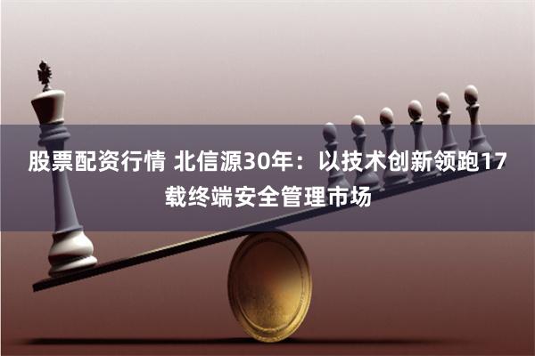 股票配资行情 北信源30年：以技术创新领跑17载终端安全管理市场