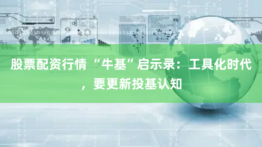股票配资行情 “牛基”启示录：工具化时代，要更新投基认知