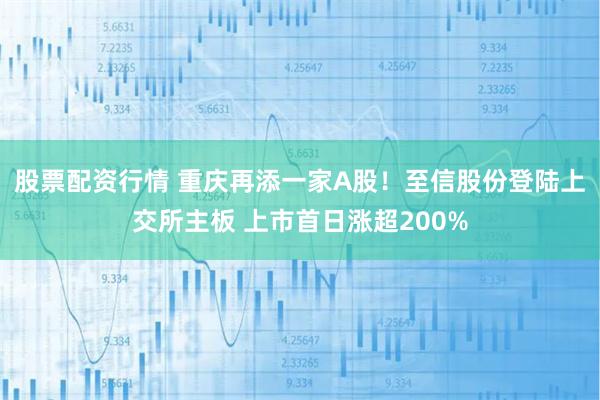 股票配资行情 重庆再添一家A股！至信股份登陆上交所主板 上市首日涨超200%