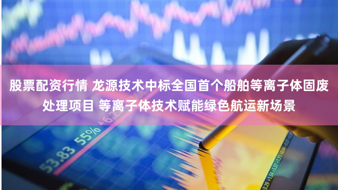 股票配资行情 龙源技术中标全国首个船舶等离子体固废处理项目 等离子体技术赋能绿色航运新场景