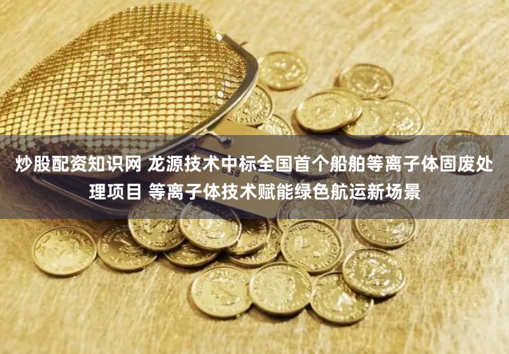炒股配资知识网 龙源技术中标全国首个船舶等离子体固废处理项目 等离子体技术赋能绿色航运新场景