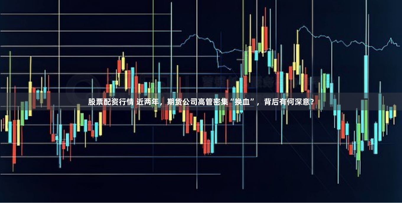 股票配资行情 近两年,期货公司高管密集“换血”,背后有何深意?