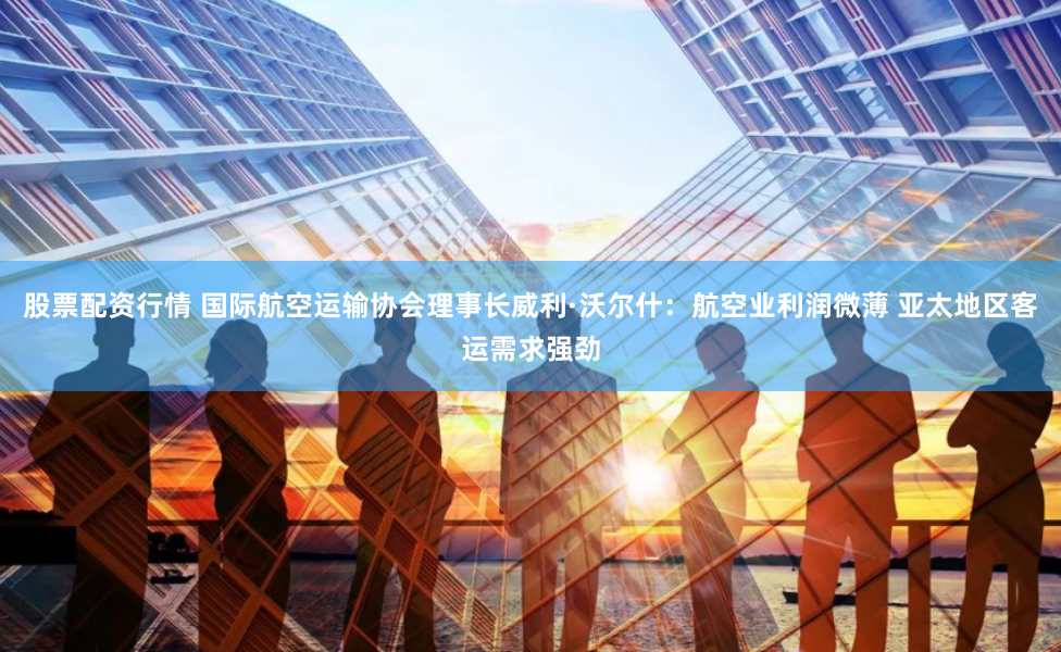 股票配资行情 国际航空运输协会理事长威利·沃尔什：航空业利润微薄 亚太地区客运需求强劲