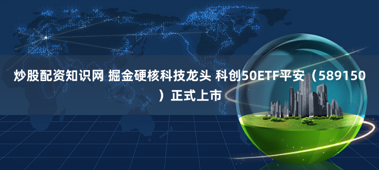 炒股配资知识网 掘金硬核科技龙头 科创50ETF平安(589150)正式上市