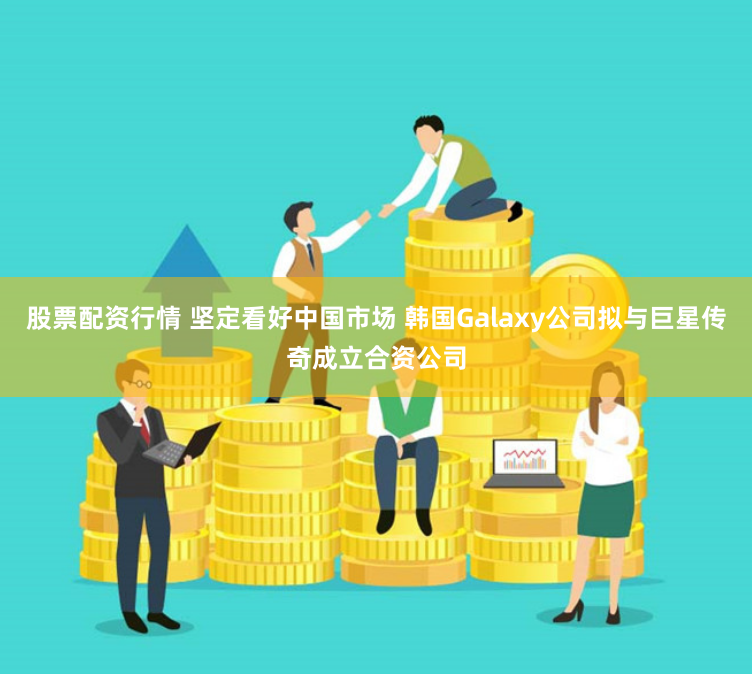 股票配资行情 坚定看好中国市场 韩国Galaxy公司拟与巨星传奇成立合资公司