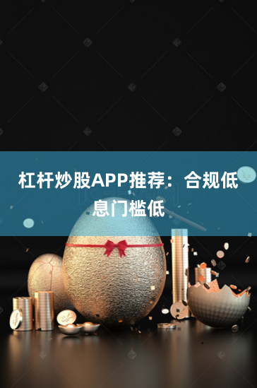 杠杆炒股APP推荐：合规低息门槛低