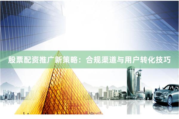 股票配资推广新策略：合规渠道与用户转化技巧