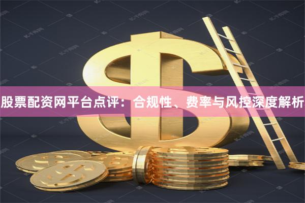 股票配资网平台点评：合规性、费率与风控深度解析